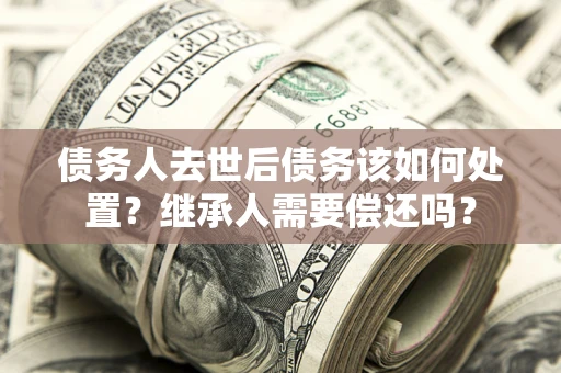 济南债务人去世后债务该如何处置？继承人需要偿还吗？