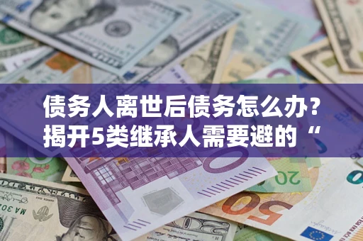 济南债务人离世后债务怎么办？揭开5类继承人需要避的“坑”