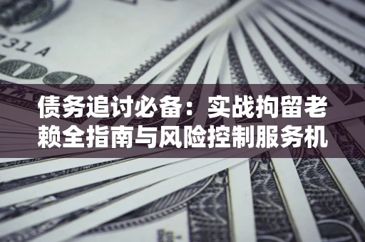 济南债务追讨必备：实战拘留老赖全指南与风险控制服务机构推荐