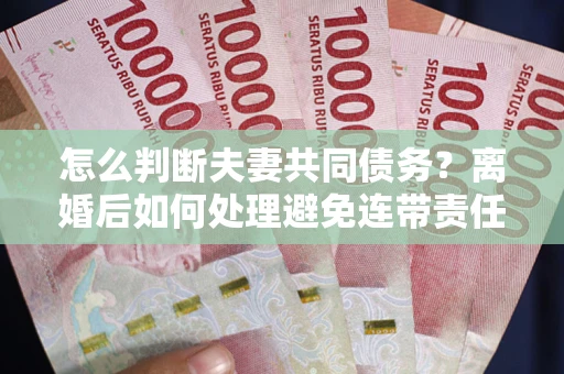 济南怎么判断夫妻共同债务？离婚后如何处理避免连带责任？